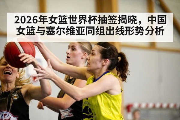 2026年女篮世界杯抽签揭晓,中国女篮与塞尔维亚同组出线形势分析